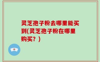 灵芝孢子粉去哪里能买到(灵芝孢子粉在哪里购买？)