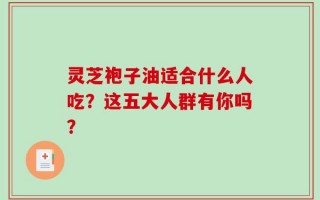 灵芝袍子油适合什么人吃？这五大人群有你吗？