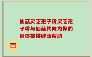 仙菇灵芝孢子粉灵芝孢子粉与仙菇共同为你的身体提供健康帮助