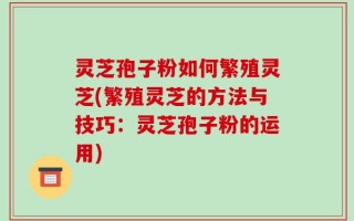 灵芝孢子粉如何繁殖灵芝(繁殖灵芝的方法与技巧：灵芝孢子粉的运用)