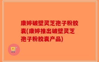 康婷破壁灵芝孢子粉胶囊(康婷推出破壁灵芝孢子粉胶囊产品)