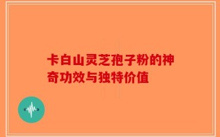 卡白山灵芝孢子粉的神奇功效与独特价值