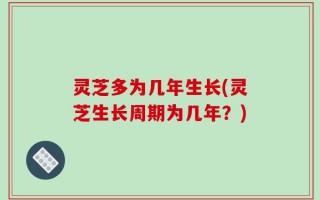 灵芝多为几年生长(灵芝生长周期为几年？)