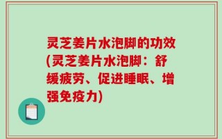 灵芝姜片水泡脚的功效(灵芝姜片水泡脚：舒缓疲劳、促进睡眠、增强免疫力)