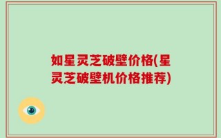如星灵芝破壁价格(星灵芝破壁机价格推荐)