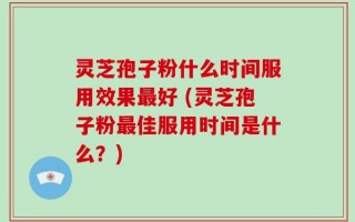 灵芝孢子粉什么时间服用效果最好 (灵芝孢子粉最佳服用时间是什么？)