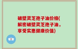 破壁灵芝孢子油价格(解密破壁灵芝孢子油，享受实惠健康价值)