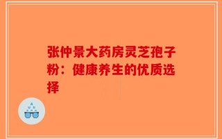 张仲景大药房灵芝孢子粉：健康养生的优质选择