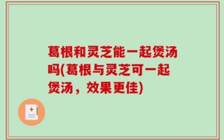 葛根和灵芝能一起煲汤吗(葛根与灵芝可一起煲汤，效果更佳)