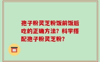 孢子粉灵芝粉饭前饭后吃的正确方法？科学搭配孢子粉灵芝粉？