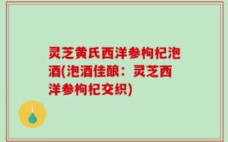 灵芝黄氏西洋参枸杞泡酒(泡酒佳酿：灵芝西洋参枸杞交织)