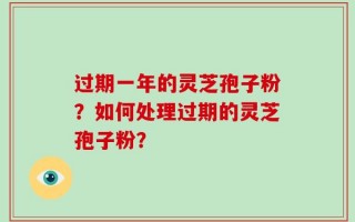 过期一年的灵芝孢子粉？如何处理过期的灵芝孢子粉？