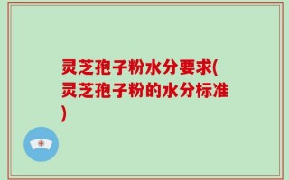 灵芝孢子粉水分要求(灵芝孢子粉的水分标准)