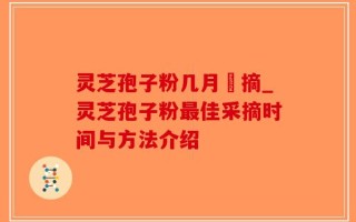 灵芝孢子粉几月釆摘_灵芝孢子粉最佳采摘时间与方法介绍