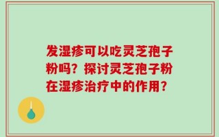 发湿疹可以吃灵芝孢子粉吗？探讨灵芝孢子粉在湿疹治疗中的作用？