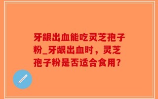 牙龈出血能吃灵芝孢子粉_牙龈出血时，灵芝孢子粉是否适合食用？