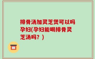 排骨汤加灵芝煲可以吗孕妇(孕妇能喝排骨灵芝汤吗？)