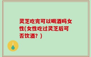 灵芝吃完可以喝酒吗女性(女性吃过灵芝后可否饮酒？)