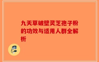 九天草破壁灵芝孢子粉的功效与适用人群全解析