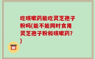 吃咳嗽药能吃灵芝孢子粉吗(能不能同时食用灵芝孢子粉和咳嗽药？)