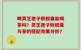 喝灵芝孢子粉胶囊能喝茶吗？灵芝孢子粉胶囊与茶的搭配效果分析？