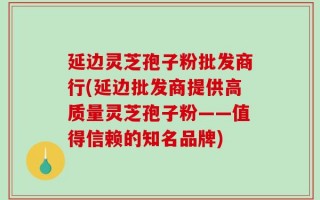 延边灵芝孢子粉批发商行(延边批发商提供高质量灵芝孢子粉——值得信赖的知名品牌)