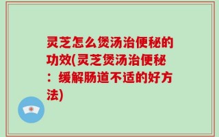 灵芝怎么煲汤治便秘的功效(灵芝煲汤治便秘：缓解肠道不适的好方法)