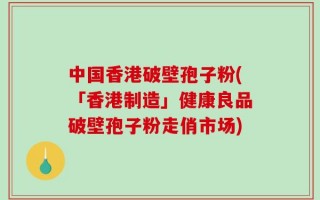 中国香港破壁孢子粉(「香港制造」健康良品破壁孢子粉走俏市场)