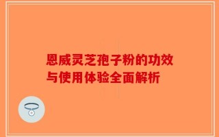 恩威灵芝孢子粉的功效与使用体验全面解析
