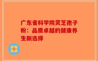 广东省科学院灵芝孢子粉：品质卓越的健康养生新选择