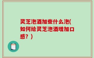 灵芝泡酒加些什么泡(如何给灵芝泡酒增加口感？)