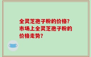 全灵芝孢子粉的价格？市场上全灵芝孢子粉的价格走势？