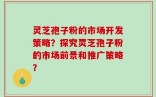 灵芝孢子粉的市场开发策略？探究灵芝孢子粉的市场前景和推广策略？