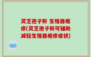 灵芝孢子粉 生殖器疱疹(灵芝孢子粉可辅助减轻生殖器疱疹症状)