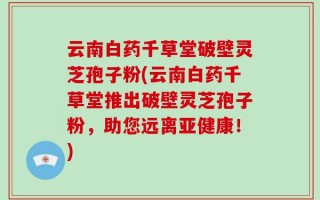 云南白药千草堂破壁灵芝孢子粉(云南白药千草堂推出破壁灵芝孢子粉，助您远离亚健康！)