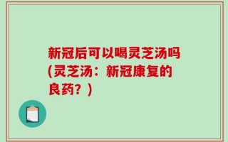 新冠后可以喝灵芝汤吗(灵芝汤：新冠康复的良药？)