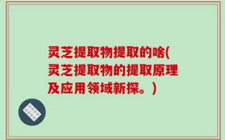 灵芝提取物提取的啥(灵芝提取物的提取原理及应用领域新探。)