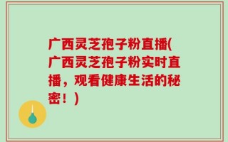 广西灵芝孢子粉直播(广西灵芝孢子粉实时直播，观看健康生活的秘密！)