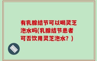 有乳腺结节可以喝灵芝泡水吗(乳腺结节患者可否饮用灵芝泡水？)