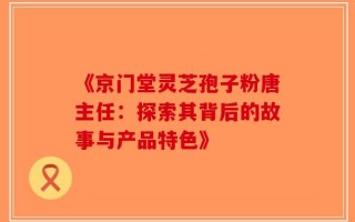 《京门堂灵芝孢子粉唐主任：探索其背后的故事与产品特色》