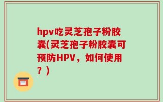 hpv吃灵芝孢子粉胶囊(灵芝孢子粉胶囊可预防HPV，如何使用？)