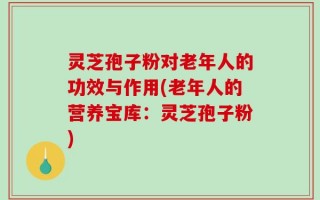 灵芝孢子粉对老年人的功效与作用(老年人的营养宝库：灵芝孢子粉)