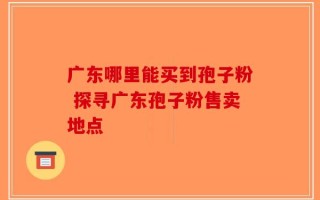 广东哪里能买到孢子粉 探寻广东孢子粉售卖地点