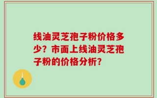 线油灵芝孢子粉价格多少？市面上线油灵芝孢子粉的价格分析？
