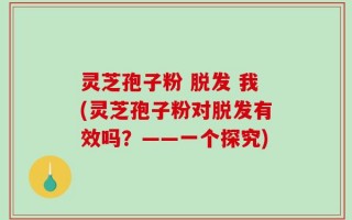 灵芝孢子粉 脱发 我(灵芝孢子粉对脱发有效吗？——一个探究)