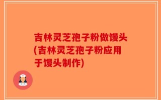 吉林灵芝孢子粉做馒头(吉林灵芝孢子粉应用于馒头制作)