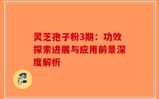 灵芝孢子粉3期：功效探索进展与应用前景深度解析