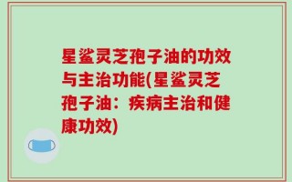 星鲨灵芝孢子油的功效与主治功能(星鲨灵芝孢子油：疾病主治和健康功效)