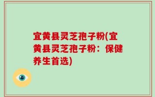 宜黄县灵芝孢子粉(宜黄县灵芝孢子粉：保健养生首选)