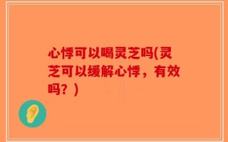心悸可以喝灵芝吗(灵芝可以缓解心悸，有效吗？)